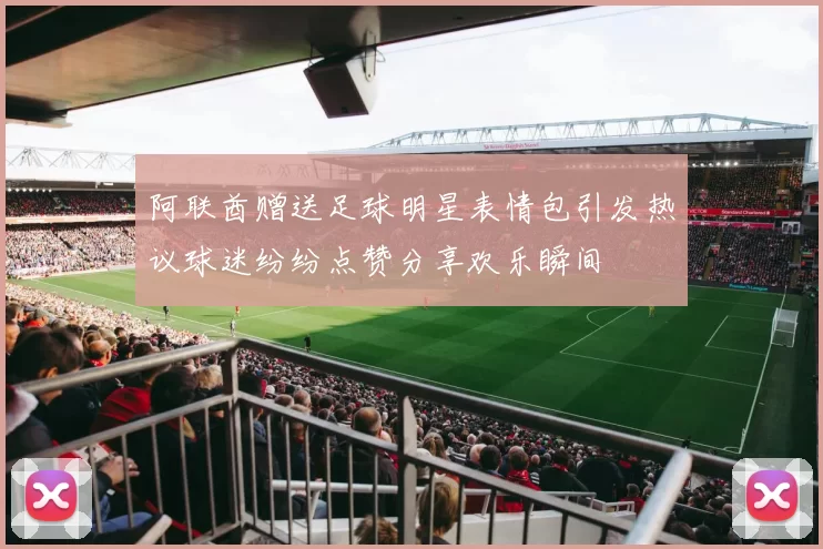 阿联酋赠送足球明星表情包引发热议球迷纷纷点赞分享欢乐瞬间