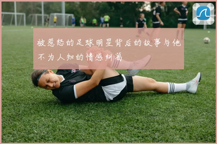 被惹怒的足球明星背后的故事与他不为人知的情感纠葛