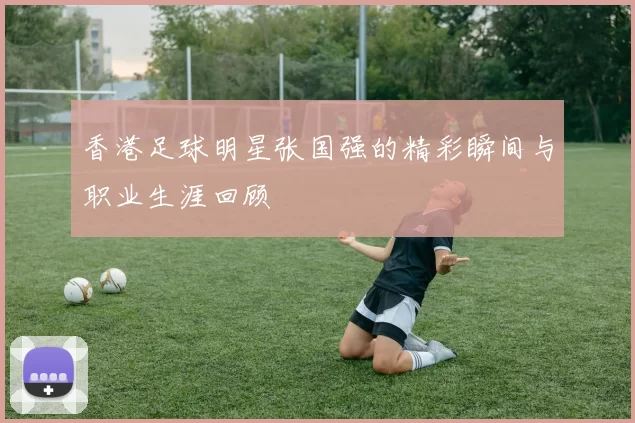 香港足球明星张国强的精彩瞬间与职业生涯回顾