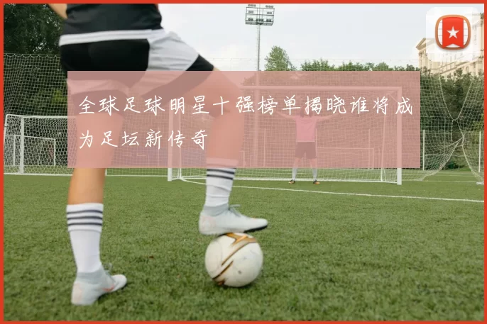 全球足球明星十强榜单揭晓谁将成为足坛新传奇