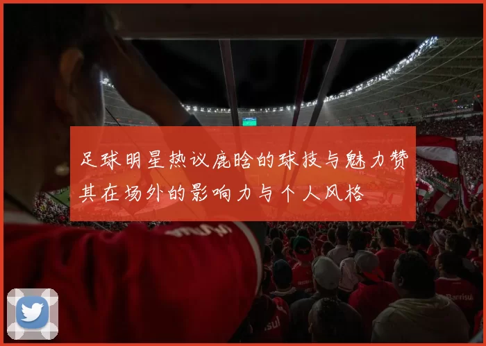足球明星热议鹿晗的球技与魅力赞其在场外的影响力与个人风格