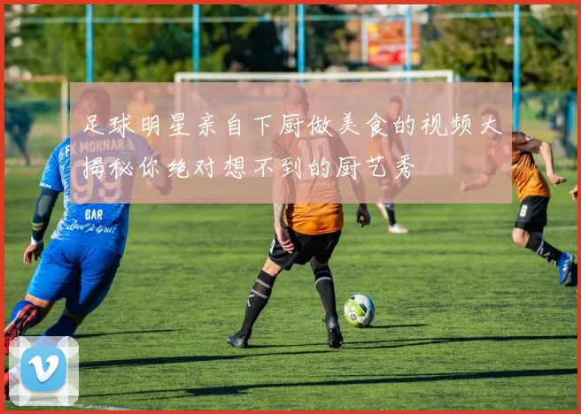 足球明星亲自下厨做美食的视频大揭秘你绝对想不到的厨艺秀