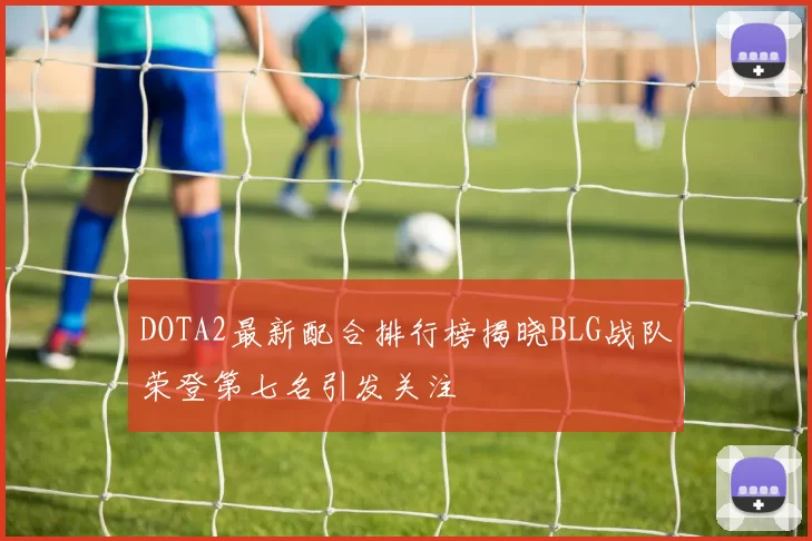 DOTA2最新配合排行榜揭晓BLG战队荣登第七名引发关注