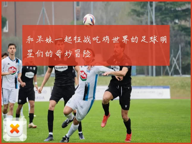 和呆妹一起征战吃鸡世界的足球明星们的奇妙冒险