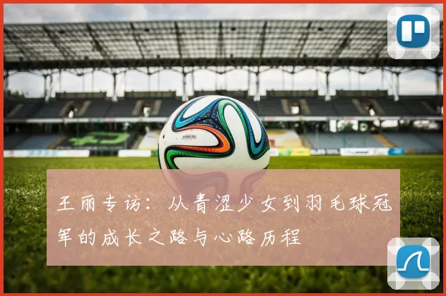 王丽专访：从青涩少女到羽毛球冠军的成长之路与心路历程
