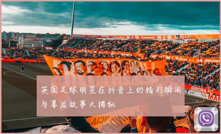 英国足球明星在抖音上的精彩瞬间与幕后故事大揭秘