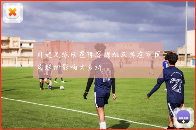 川超足球明星阵容揭秘及其在中国足球的影响力分析