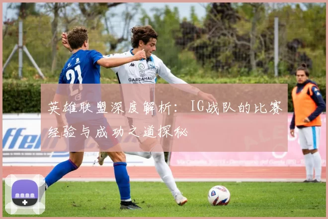 英雄联盟深度解析：IG战队的比赛经验与成功之道探秘