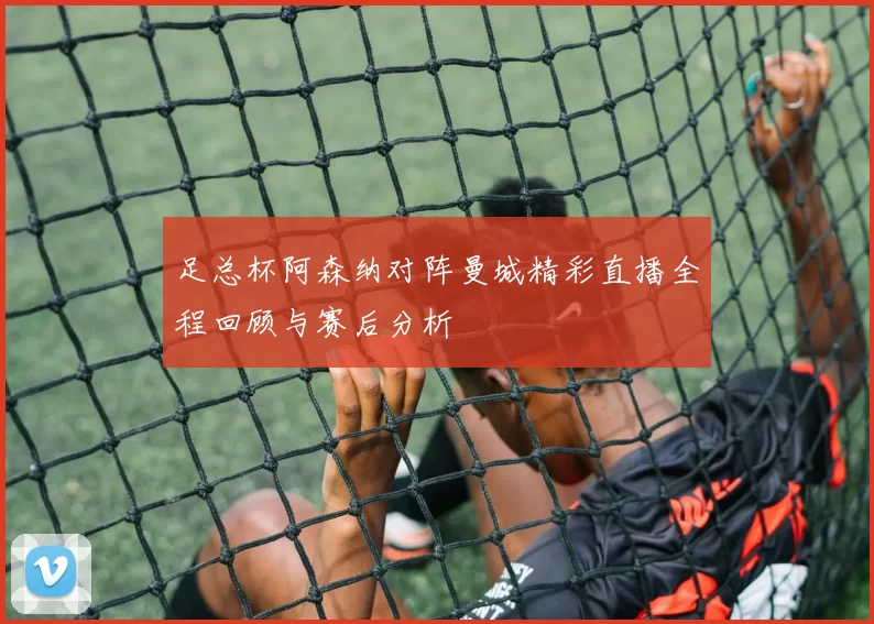 足总杯阿森纳对阵曼城精彩直播全程回顾与赛后分析