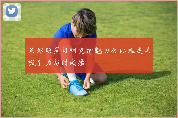 足球明星与耐克的魅力对比谁更具吸引力与时尚感