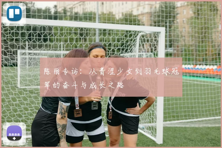 陈丽专访：从青涩少女到羽毛球冠军的奋斗与成长之路