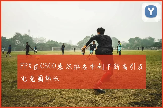 FPX在CSGO意识排名中创下新高引发电竞圈热议