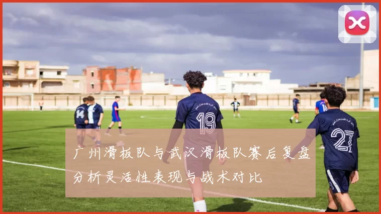 广州滑板队与武汉滑板队赛后复盘分析灵活性表现与战术对比