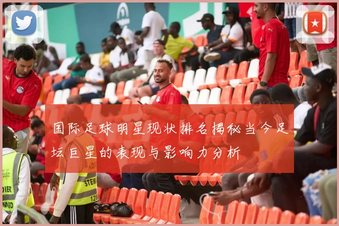 国际足球明星现状排名揭秘当今足坛巨星的表现与影响力分析