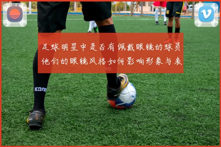 足球明星中是否有佩戴眼镜的球员他们的眼镜风格如何影响形象与表现