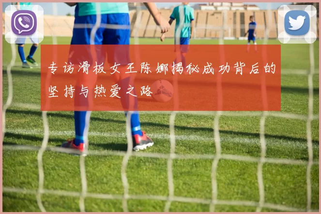 专访滑板女王陈娜揭秘成功背后的坚持与热爱之路