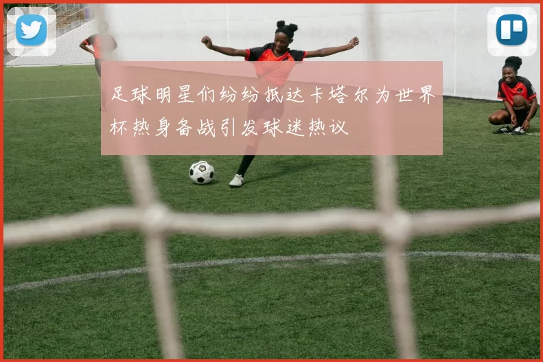 足球明星们纷纷抵达卡塔尔为世界杯热身备战引发球迷热议