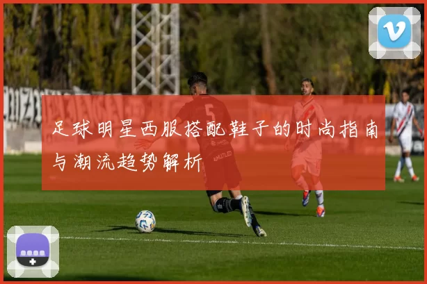 足球明星西服搭配鞋子的时尚指南与潮流趋势解析