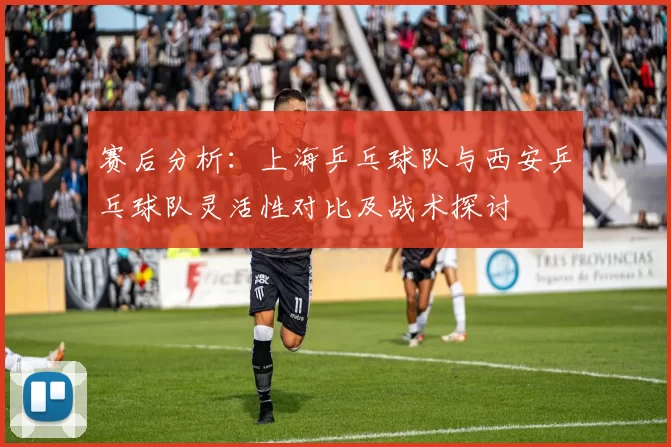 赛后分析：上海乒乓球队与西安乒乓球队灵活性对比及战术探讨