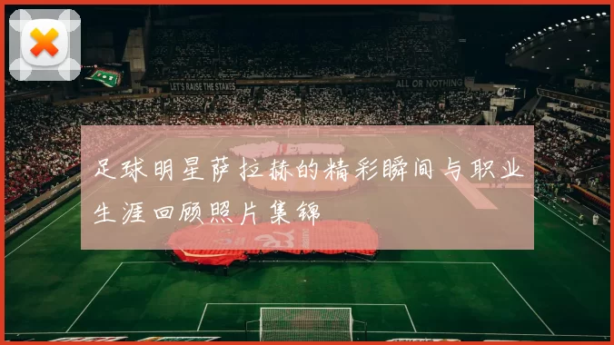 足球明星萨拉赫的精彩瞬间与职业生涯回顾照片集锦