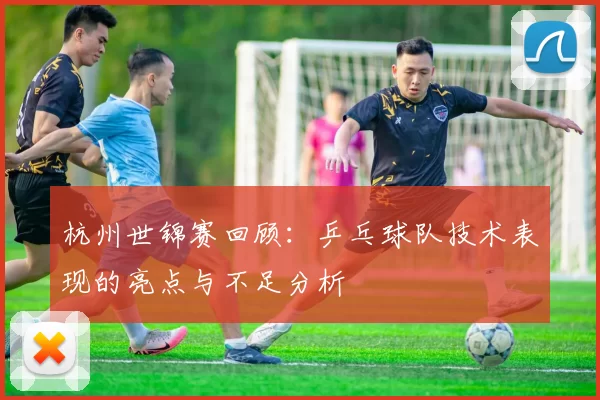 杭州世锦赛回顾：乒乓球队技术表现的亮点与不足分析