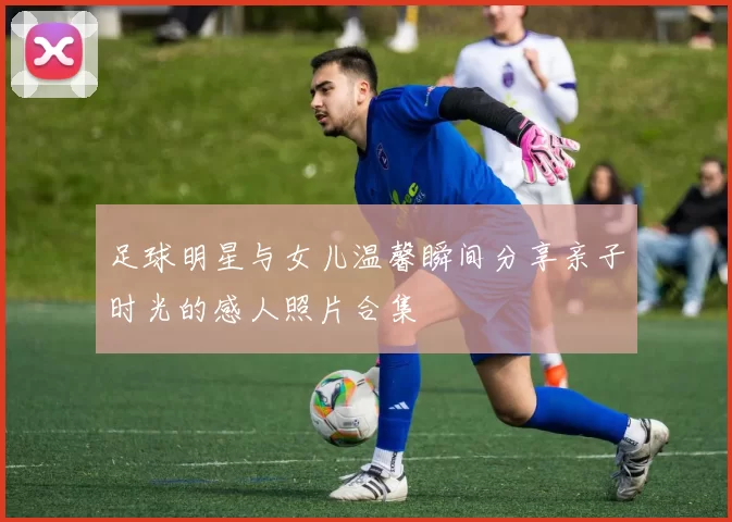 足球明星与女儿温馨瞬间分享亲子时光的感人照片合集