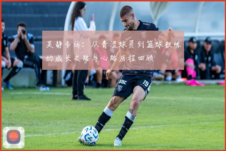 吴静专访：从青涩球员到篮球教练的成长之路与心路历程回顾