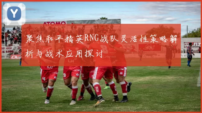 聚焦和平精英RNG战队灵活性策略解析与战术应用探讨