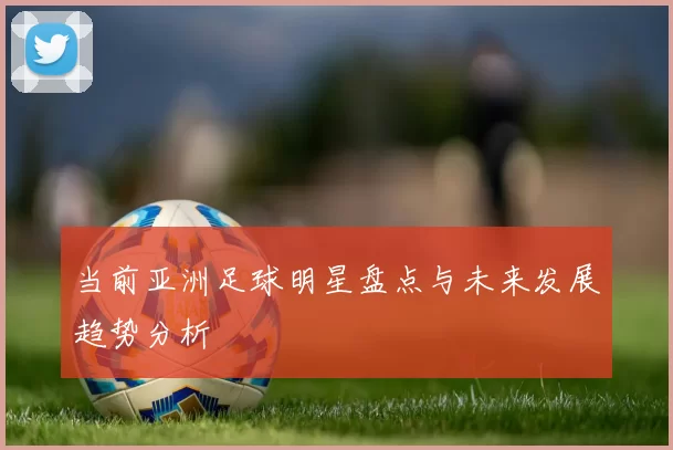 当前亚洲足球明星盘点与未来发展趋势分析