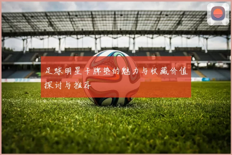 足球明星卡牌垫的魅力与收藏价值探讨与推荐