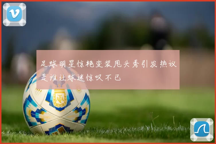 足球明星惊艳变装甩头秀引发热议是谁让球迷惊叹不已