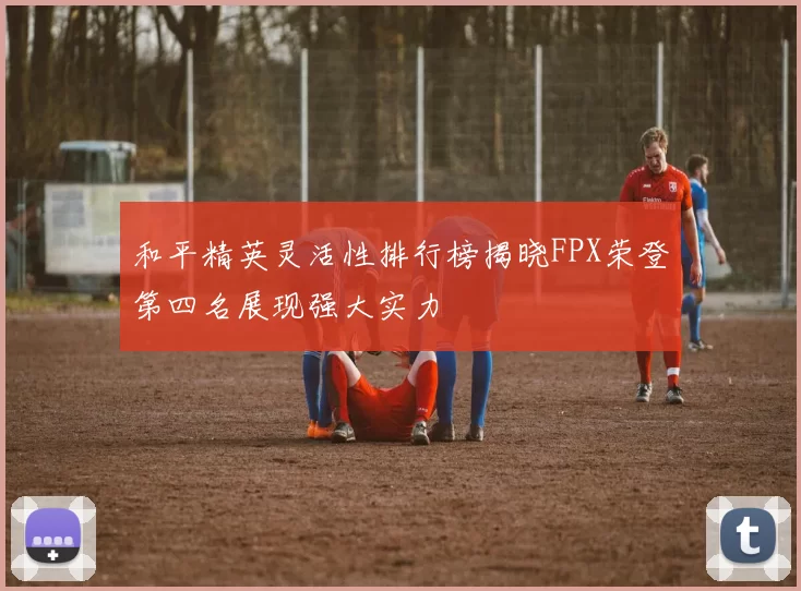 和平精英灵活性排行榜揭晓FPX荣登第四名展现强大实力