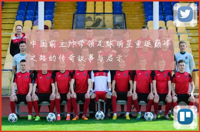 中国前主帅带领足球明星重返巅峰之路的传奇故事与启示