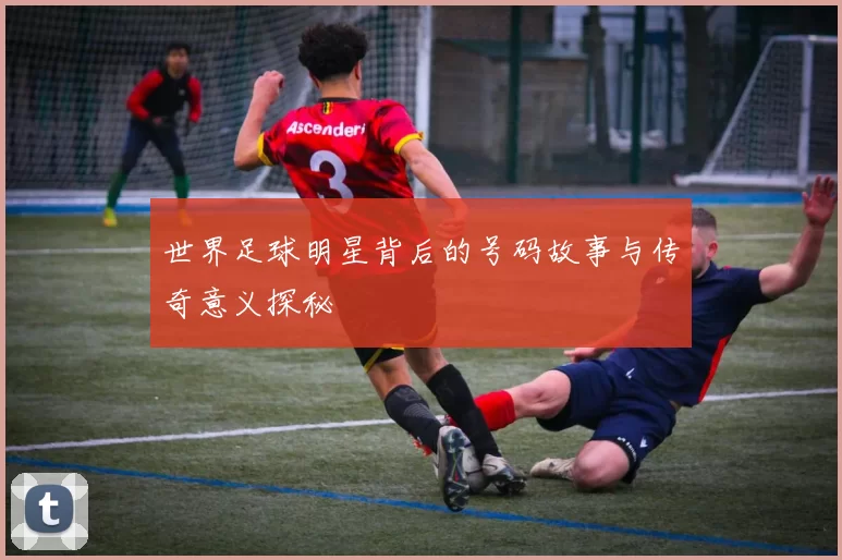 世界足球明星背后的号码故事与传奇意义探秘
