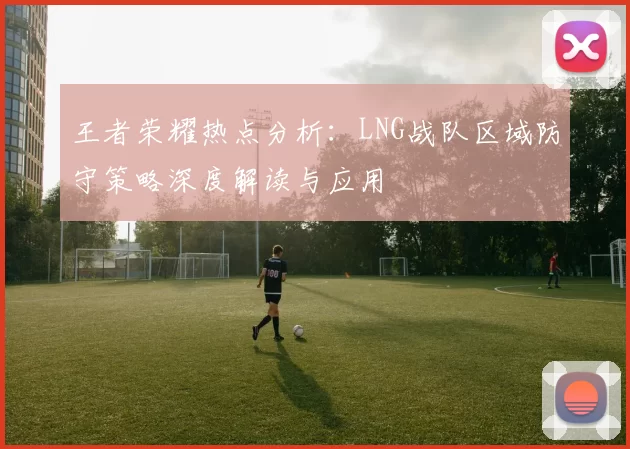 王者荣耀热点分析：LNG战队区域防守策略深度解读与应用
