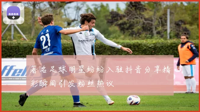 著名足球明星纷纷入驻抖音分享精彩瞬间引发粉丝热议