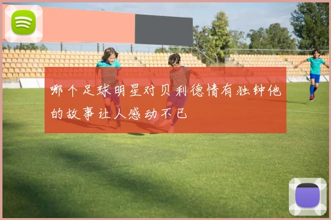 哪个足球明星对贝利德情有独钟他的故事让人感动不已