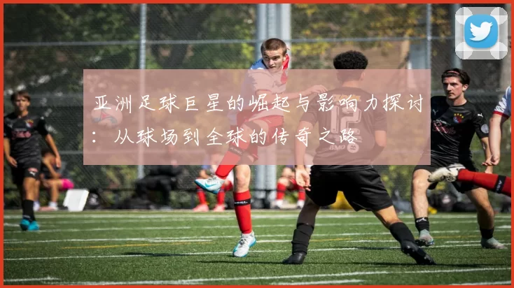 亚洲足球巨星的崛起与影响力探讨：从球场到全球的传奇之路