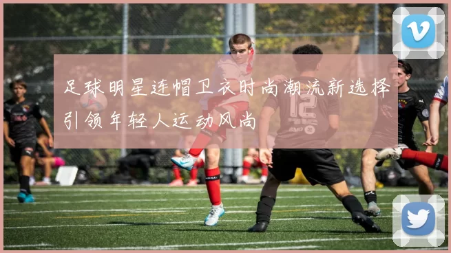 足球明星连帽卫衣时尚潮流新选择引领年轻人运动风尚