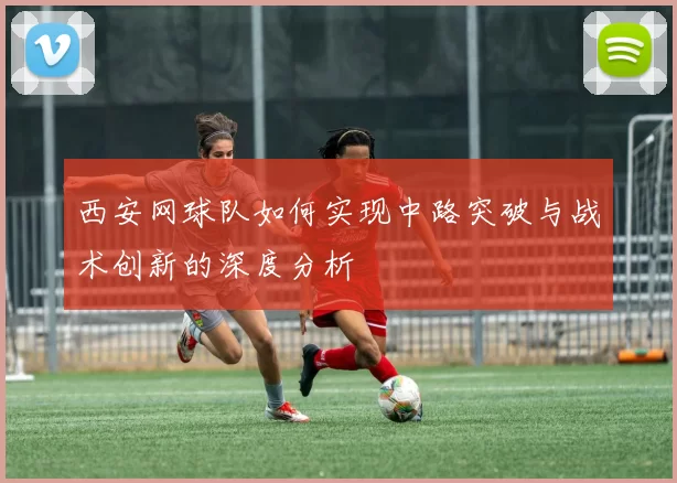 西安网球队如何实现中路突破与战术创新的深度分析