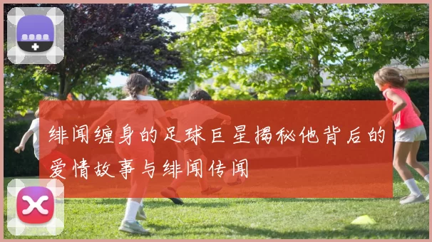 绯闻缠身的足球巨星揭秘他背后的爱情故事与绯闻传闻