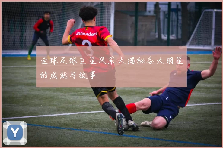 全球足球巨星风采大揭秘各大明星的成就与故事