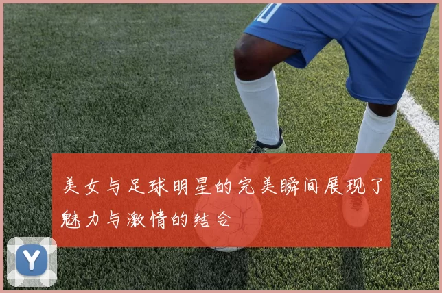 美女与足球明星的完美瞬间展现了魅力与激情的结合